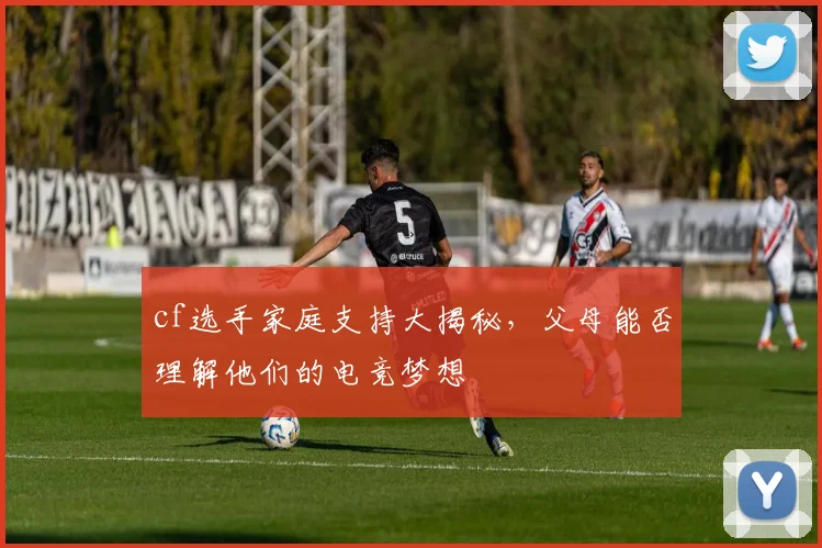 cf选手家庭支持大揭秘,父母能否理解他们的电竞梦想