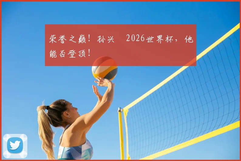 荣誉之巅!孙兴慜2026世界杯,他能否登顶!