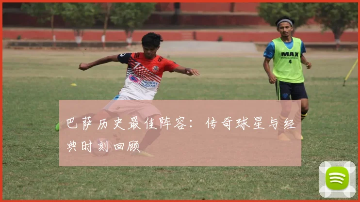 巴萨历史最佳阵容:传奇球星与经典时刻回顾