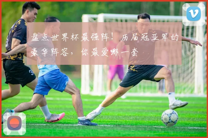 盘点世界杯最强阵!历届冠亚军的豪华阵容,你最爱哪一套