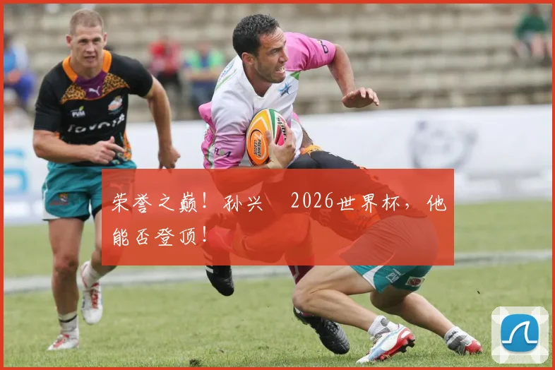 荣誉之巅！孙兴慜2026世界杯，他能否登顶！