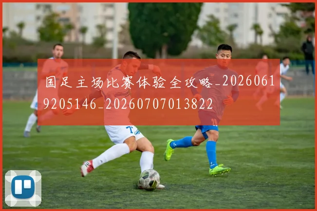 国足主场比赛体验全攻略_20260619205146_20260707013822