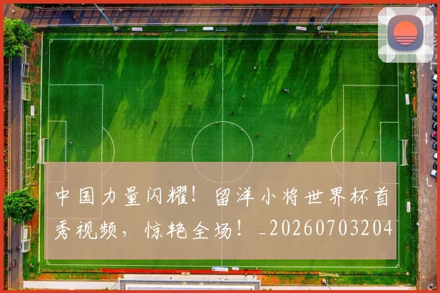 中国力量闪耀!留洋小将世界杯首秀视频,惊艳全场!_20260703204416