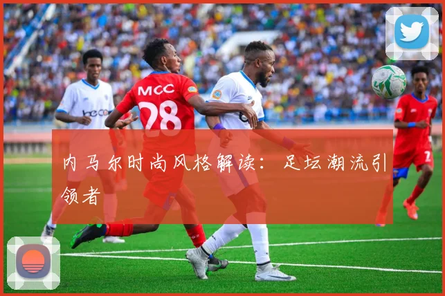 内马尔时尚风格解读:足坛潮流引领者
