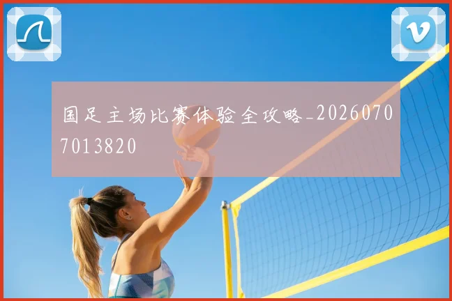 国足主场比赛体验全攻略_20260707013820