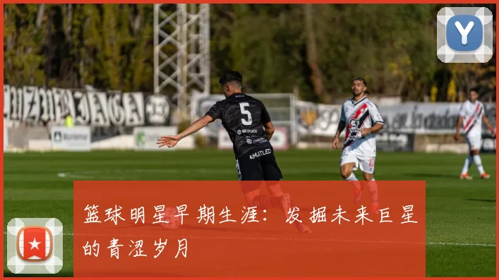 篮球明星早期生涯：发掘未来巨星的青涩岁月