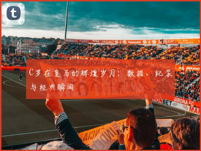 C罗在皇马的辉煌岁月:数据、纪录与经典瞬间